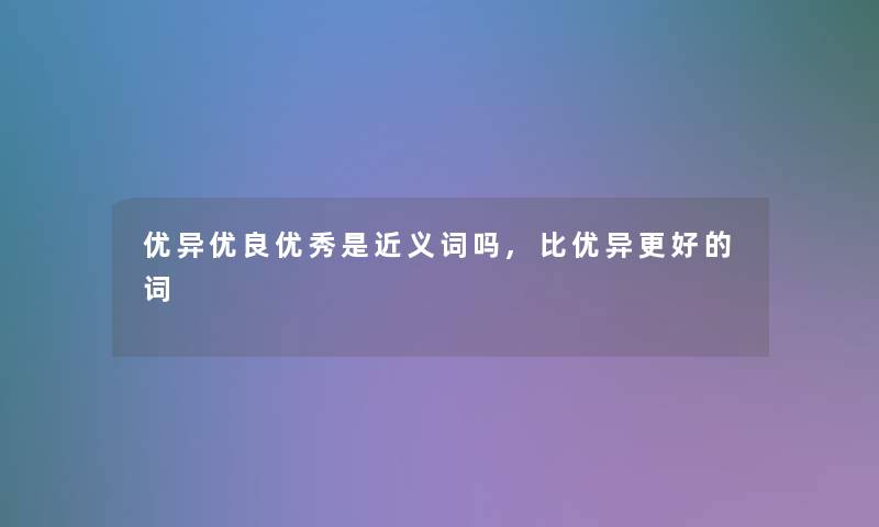 优异优良优秀是近义词吗,比优异更好的词 优异优良优秀是近义词吗,比优异更好的词