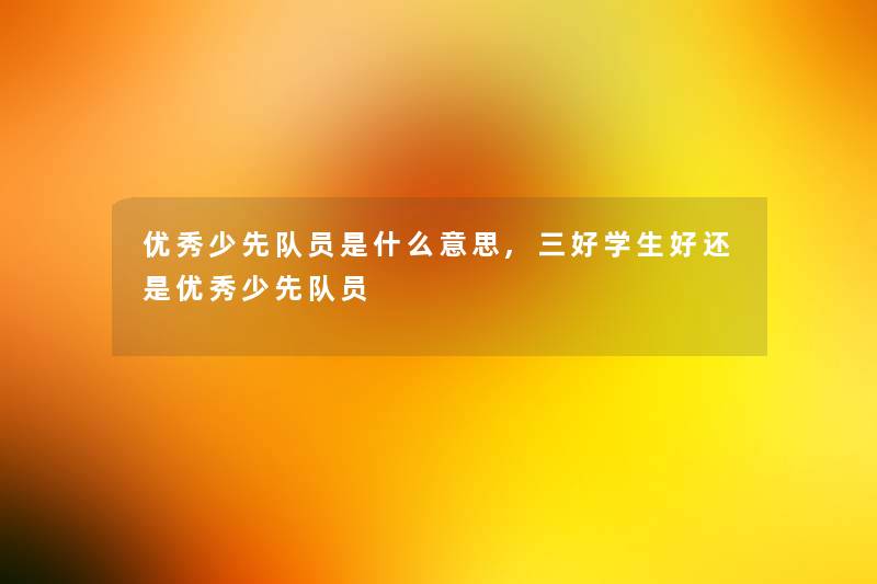 优秀少先队员是什么意思,三好学生好还是优秀少先队员 优秀少先队员是什么意思,三好学生好还是优秀少先队员