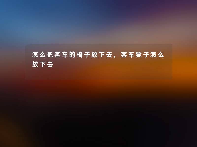 怎么把客车的椅子放下去,客车凳子怎么放下去 怎么把客车的椅子放下去,客车凳子怎么放下去