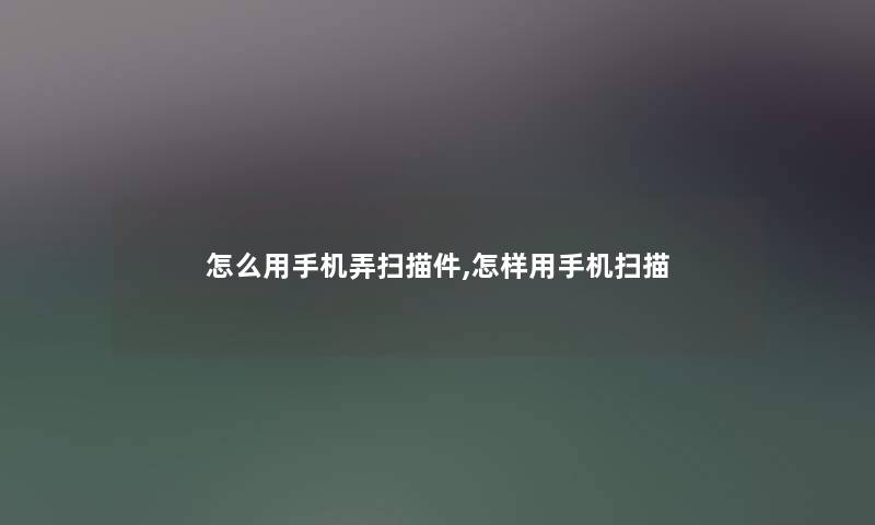 怎么用手机弄扫描件,怎样用手机扫描 怎么用手机弄扫描件,怎样用手机扫描