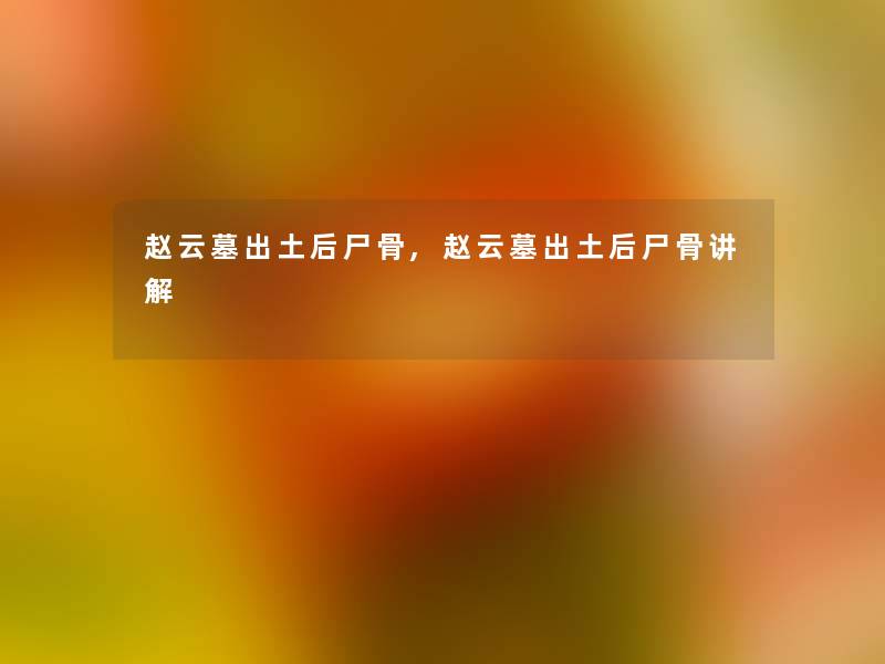 赵云墓出土后尸骨,赵云墓出土后尸骨讲解 赵云墓出土后尸骨,赵云墓出土后尸骨讲解