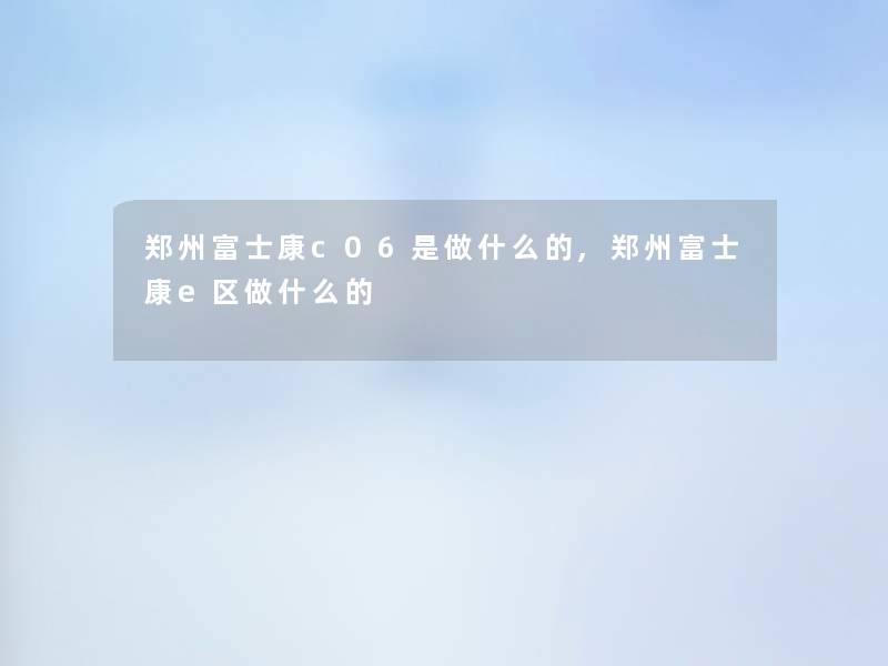郑州富士康c06是做什么的,郑州富士康e区做什么的