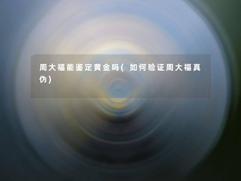 周大福能鉴定黄金吗(如何验证周大福真伪)