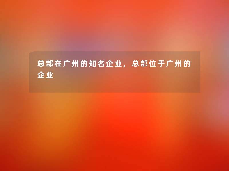 总部在广州的知名企业,总部位于广州的企业