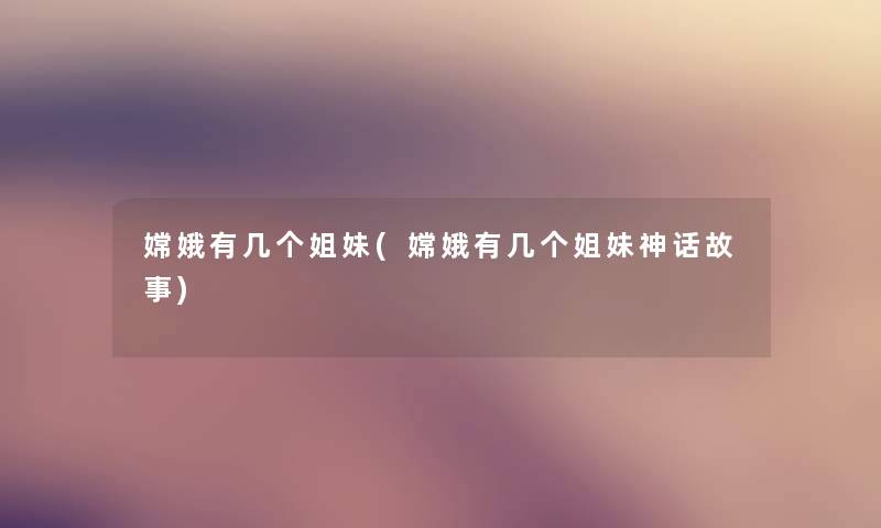 嫦娥有几个姐妹(嫦娥有几个姐妹神话故事)