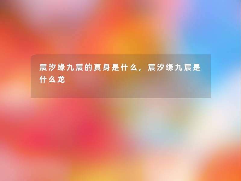 宸汐缘九宸的真身是什么,宸汐缘九宸是什么龙